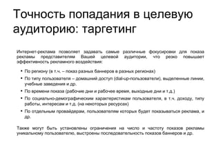 Интернет-реклама позволяет задавать самые различные фокусировки для показа рекламы представителям Вашей целевой аудитории, что резко повышает эффективность рекламного воздействия:  По региону (в т.ч. – показ разных баннеров в разных регионах)‏ По типу пользователя – домашний доступ (dial-up-пользователи), выделенные линии, учебные заведения и др. По времени показа (рабочие дни и рабочее время, выходные дни и т.д.)‏ По социально-демографическим характеристикам пользователя, в т.ч. доходу, типу работы, интересам и т.д. (на некоторых ресурсах)‏ По отдельным провайдерам, пользователям которых будет показываться реклама, и др.  Также могут быть установлены ограничения на число и частоту показов рекламы уникальному пользователю, выстроены последовательность показов баннеров и др. Точность попадания в целевую аудиторию: таргетинг 