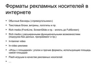 Обычные баннеры  («прямоугольники»)  Текстовые блоки, витрины, логотипы и пр.  Rich media (FrontLine, ScreenGlide и пр. - вплоть до FullScreen)‏ Rich media с расширенными функциональными возможностями (подгрузка баз данных, программинг и пр.)‏ In-banner video In-video реклама «Игры с площадкой»: уголок и прочие форматы, использующие площадь самой площадки Flash-игрушки в качестве рекламных носителей …  Форматы рекламных носителей в интернете 