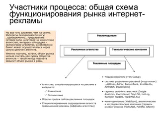 Агентства, специализирующиеся на рекламе в интернете: Клиентские Селлинговые  Отделы продаж сайтов-рекламных площадок Специализированные подразделения агентств традиционной рекламы (оффлайн-агентства)  Медиаизмерители (TNS Gallup)  системы управления рекламой («крутилки») - AdRiver, AdFox, BannerBank, Krutilka.Ru, AdWatch, DoubleClick)‏ сервисы онлайн-статистики (Google Analytics, LiveInternet, SpyLOG, HotLog, Rambler Top100, Top@Mail.Ru)‏ мониторинговые (WebScan), аналитические и исследовательские компании (сервисы онлайн-опросов VoxRuNet, Poll4All, Alfaret)‏ Но все чуть сложнее, чем на схеме. Интересы рекламодателя могут _одновременно_ представлять сетевое (или несетевое) и клиентское агентство, интересы площадки – селлинговое агентство, а собственно баинг может осуществляться через целую цепочку агентств.  Именно поэтому, кстати, объем рынка нельзя считать как сумму оборотов агентств – такой метод подсчета завысит объем рынка в разы.  Участники процесса: общая схема функционирования рынка интернет-рекламы Рекламодатели Рекламные площадки Технологические компании Рекламные агентства 