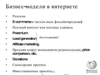 Реклама E-commerce в чистом виде (онлайн-продажи) Платный контент или платные сервисы Freemium Lead generation Affiliate marketing Продажи вокруг коммьюнити: рекомендации, price comparison, etc. Donations Спонсорские проекты Инвестиционные проекты...  ....но это не отдельная бизнес-модель! Во всяком случае,    не должна быть ею :D Бизнес-модели в интернете Или это реклама?  