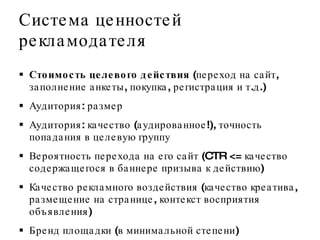 Система ценностей рекламодателя Стоимость целевого действия  (переход на сайт, заполнение анкеты, покупка, регистрация и т.д.) Аудитория: размер Аудитория: качество (аудированное!), точность попадания в целевую группу Вероятность перехода на его сайт  (CTR   < =   качество содержащегося в баннере призыва к действию )  Качество рекламного воздействия (качество креатива, размещение на странице, контекст восприятия объявления) Бренд площадки (в минимальной степени) 