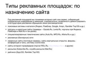 Под рекламной площадкой мы понимаем интернет-сайт или сервис, собирающий определенную информацию и имеющий, следовательно, возможность демонстрировать этой аудитории рекламные обращения своих рекламодателей. поисковые системы и каталоги (Яндекс, Рамблер, Google, Апорт, Rambler Top100 и др.)‏ порталы и новостные сайты (примеры – Gazeta.Ru, Lenta.Ru, порталы при Яндексе, Рамблере и Mail.Ru и так далее)‏ специализированные тематические сайты (Auto.Ru, MFD.Ru ,  Afisha.Ru и др.)‏ рекламные (баннерные) сети  сервисные сайты (почтовые серверы, сайты виртуальных открыток, форумы, конференции и чаты, системы статистики)  сайты интернет-провайдеров (портал ROL.Ru,  http :// dialup . mtu . ru  и другие)‏ рассылки (Subscribe.Ru, служба рассылок Mail.Ru)  рейтинги (SpyLOG, Rambler Top100)‏ Типы рекламных площадок: по назначению сайта 