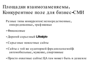 Площадки взаимозаменяемы. Конкурентное поле для бизнес-СМИ Разные типы конкурентов: непосредственные, опосредованные, трафиковые - Финансовые - Дорогой серьезный Lifestyle - Серьезные новостные сайты - Сайты с той же аудиторией (предполагаемой): автомобильные, мужские, спортивные - Просто охватные сайты: ЦА там может быть и дешевле  