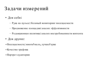 Задачи измерений Для себя:  Рука на пульсе: базовый мониторинг посещаемости  Продвижение площадки: анализ эффективности  Редакционная политика: анализ востребованности контента Для других:  - Посещаемость: много/ мало, лучше/ хуже - Качество трафика - Портрет аудитории 