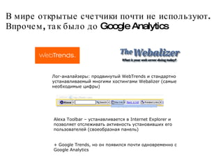 В мире открытые счетчики почти не используют.  Впрочем, так было до Google Analytics  Лог-аналайзеры: продвинутый WebTrends и стандартно устанавливаемый многими хостингами Webalizer (самые необходимые цифры)‏ Alexa Toolbar – устанавливается в Internet Explorer и позволяет отслеживать активность установивших его пользователей (своеобразная панель)‏ + Google Trends, но он появился почти одновременно с Google Analytics 