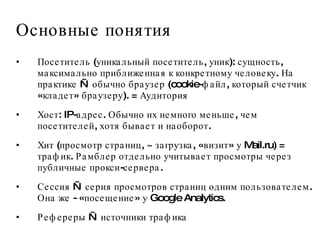 Основные понятия Посетитель (уникальный посетитель, уник): сущность, максимально приближенная к конкретному человеку. На практике — обычно браузер (cookie-файл, который счетчик «кладет» браузеру). = Аудитория Хост: IP-адрес. Обычно их немного меньше, чем посетителей, хотя бывает и наоборот.  Хит (просмотр страниц, ~ загрузка, «визит» у Mail.ru) = трафик. Рамблер отдельно учитывает просмотры через публичные прокси-сервера.  Сессия — серия просмотров страниц одним пользователем. Она же - «посещение» у Google Analytics.  Рефереры — источники трафика 