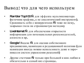 Вывод: что для чего используем Rambler Top100 — для эффекта мультипликатора (источник трафика, а не аналитический инструмент). Сравнивать себя с конкурентами — тоже по нему, закрывая глаза на странноватую методику LiveInternet — для обеспечения открытости информации для потенциальных рекламодателей, агентств и пр.  Google/ Яндекс — для оценки собственного продвижения, навигации и редакционной политики (для навигации иногда можно использовать даже и зиро-пиксели систем управления рекламой) Другие счетчики — только при большой к ним любви и обязательно в самый низ страницы.  