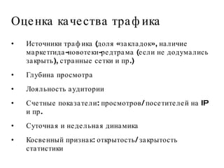 Оценка качества трафика Источники трафика (доля «закладок», наличие маркетгида-новотеки-редтрама (если не додумались закрыть), странные сетки и пр.) Глубина просмотра Лояльность аудитории Счетные показатели: просмотров/ посетителей на IP и пр.  Суточная и недельная динамика Косвенный признак: открытость/ закрытость статистики 