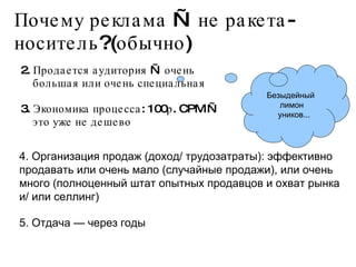 Почему реклама — не ракета-носитель?(обычно) 2. Продается аудитория — очень большая или очень специальная 3. Экономика процесса: 100р. CPM — это уже не дешево Безыдейный  лимон уников... 4. Организация продаж (доход/ трудозатраты): эффективно продавать или очень мало (случайные продажи), или очень много (полноценный штат опытных продавцов и охват рынка и/ или селлинг) 5. Отдача — через годы 