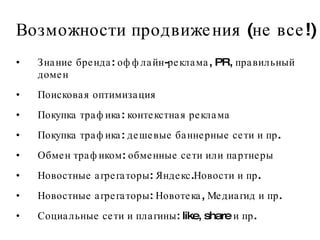 Возможности продвижения (не все!) Знание бренда: оффлайн-реклама, PR, правильный домен Поисковая оптимизация Покупка трафика: контекстная реклама Покупка трафика: дешевые баннерные сети и пр. Обмен трафиком: обменные сети или партнеры Новостные агрегаторы: Яндекс.Новости и пр.  Новостные агрегаторы: Новотека, Медиагид и пр.  Социальные сети и плагины: like, share и пр.  
