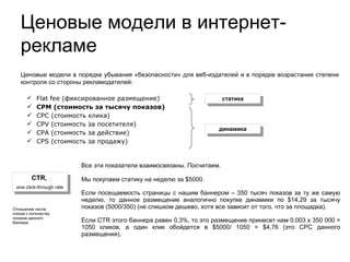 Ценовые модели в порядке убывания «безопасности» для веб-издателей и в порядке возрастания степени контроля со стороны рекламодателей: Flat fee (фиксированное размещение)‏ CPM (стоимость за тысячу показов)‏ CPC (стоимость клика)‏ CPV (стоимость за посетителя)‏ CPA (стоимость за действие)‏ CPS (стоимость за продажу)‏ статика динамика CTR ,  или click-through rate Отношение числа кликов к количеству показов данного баннера Ценовые модели в интернет-рекламе Все эти показатели взаимосвязаны. Посчитаем.  Мы покупаем статику на неделю за $5000.  Если посещаемость страницы с нашим баннером – 350 тысяч показов за ту же самую неделю, то данное размещение аналогично покупке динамики по $14,29 за тысячу показов (5000/350) (не  слишком  дешево, хотя все зависит от того, что за площадка).  Если CTR этого баннера равен 0,3%, то это размещение принесет нам 0.003 х 350 000 = 1050 кликов, а один клик обойдется в $5000/ 1050 = $4,76 (это CPC данного размещения).  