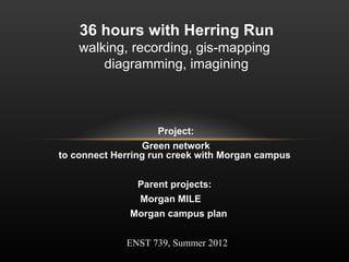 Project:
Green network
to connect Herring run creek with Morgan campus
Parent projects:
Morgan MILE
Morgan campus plan
ENST 739, Summer 2012
36 hours with Herring Run
walking, recording, gis-mapping
diagramming, imagining
 