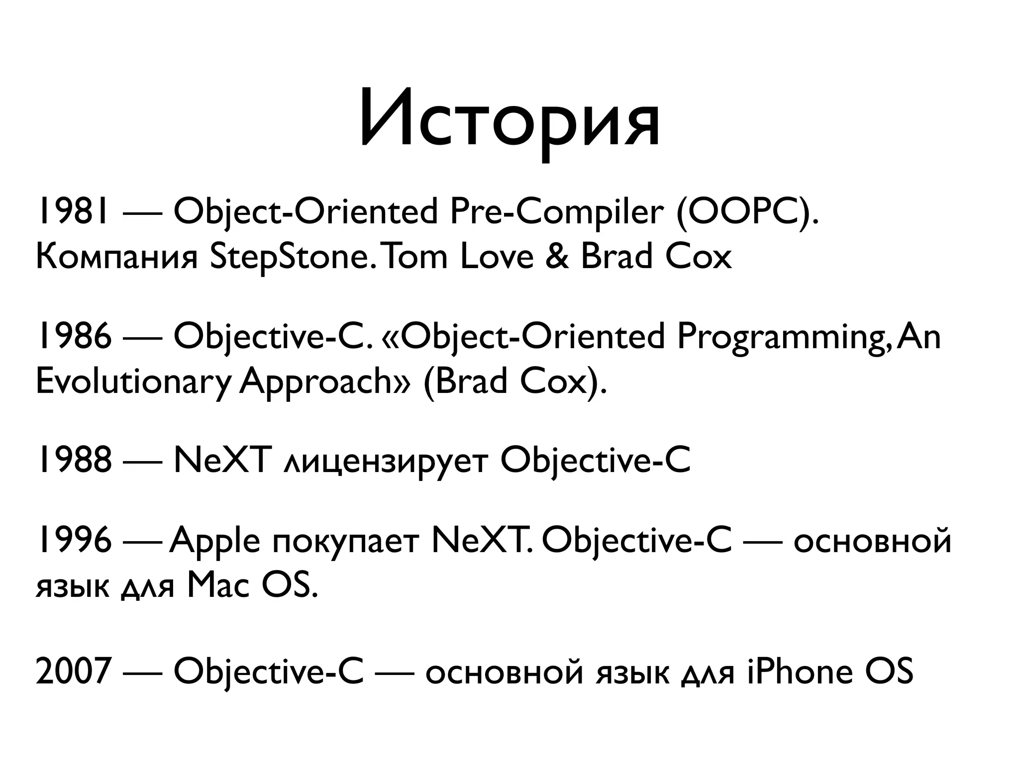 История
1981 — Object-Oriented Pre-Compiler (OOPC).
Компания StepStone. Tom Love & Brad Cox

1986 — Objective-C. «Object-Oriented Programming, An
Evolutionary Approach» (Brad Cox).

1988 — NeXT лицензирует Objective-C

1996 — Apple покупает NeXT. Objective-C — основной
язык для Mac OS.

2007 — Objective-C — основной язык для iPhone OS
 