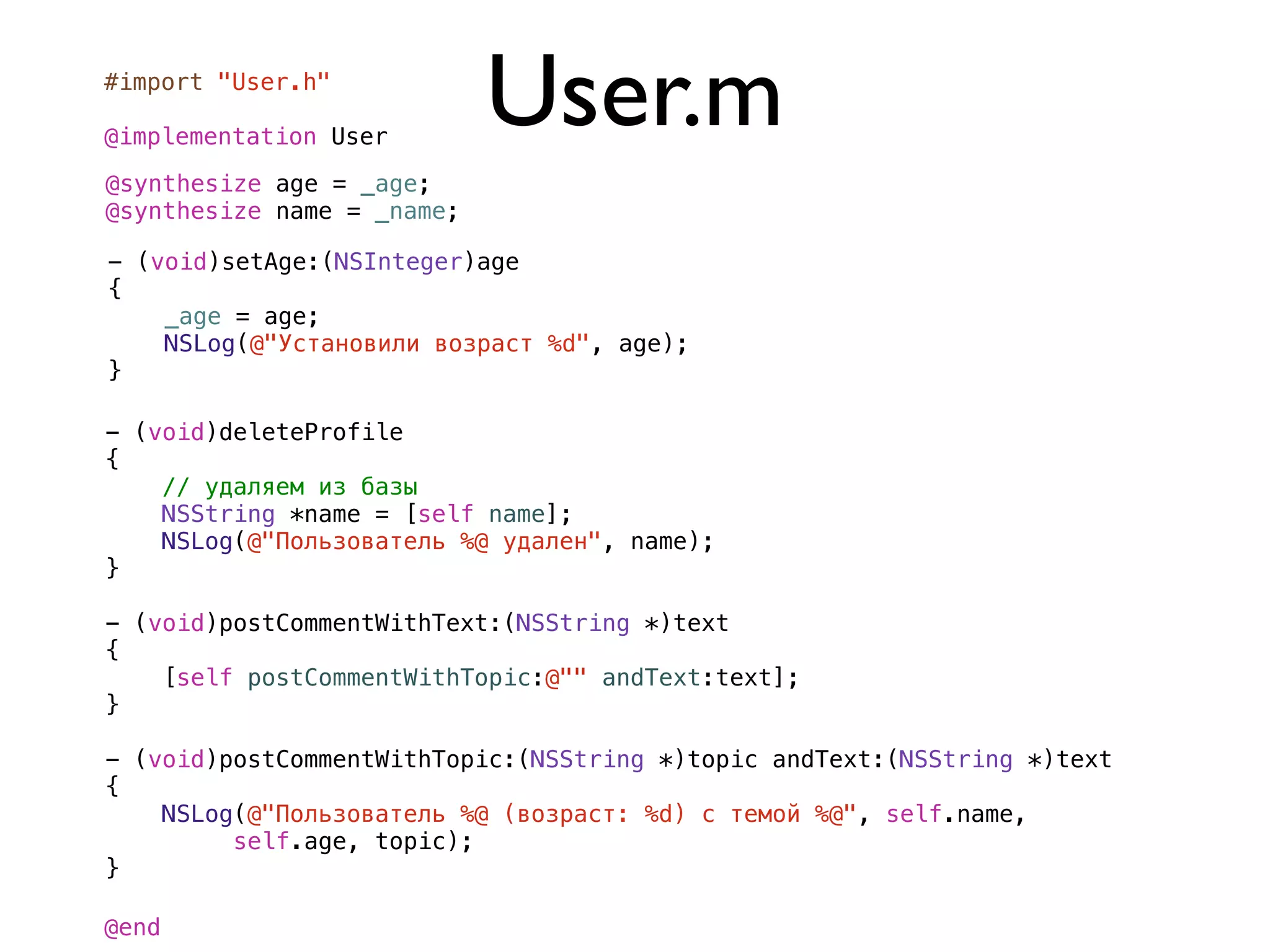 #import "User.h"

@implementation User
                            User.m
@synthesize age = _age;
@synthesize name = _name;

- (void)setAge:(NSInteger)age
{
    _age = age;
    NSLog(@"Установили возраст %d", age);
}

- (void)deleteProfile
{
    // удаляем из базы
    NSString *name = [self name];
    NSLog(@"Пользователь %@ удален", name);
}

- (void)postCommentWithText:(NSString *)text
{
    [self postCommentWithTopic:@"" andText:text];
}

- (void)postCommentWithTopic:(NSString *)topic andText:(NSString *)text
{
    NSLog(@"Пользователь %@ (возраст: %d) с темой %@", self.name,
         self.age, topic);
}

@end
 