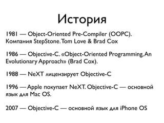 История
1981 — Object-Oriented Pre-Compiler (OOPC).
Компания StepStone. Tom Love & Brad Cox

1986 — Objective-C. «Object-Oriented Programming, An
Evolutionary Approach» (Brad Cox).

1988 — NeXT лицензирует Objective-C

1996 — Apple покупает NeXT. Objective-C — основной
язык для Mac OS.

2007 — Objective-C — основной язык для iPhone OS
 