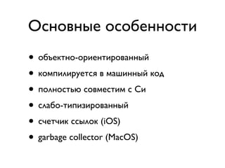 Основные особенности
• объектно-ориентированный
• компилируется в машинный код
• полностью совместим с Си
• слабо-типизированный
• счетчик ссылок (iOS)
• garbage collector (MacOS)
 
