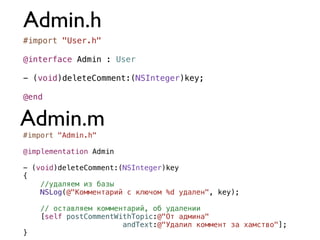 Admin.h
#import "User.h"

@interface Admin : User

- (void)deleteComment:(NSInteger)key;

@end


Admin.m
#import "Admin.h"

@implementation Admin

- (void)deleteComment:(NSInteger)key
{
    //удаляем из базы
    NSLog(@"Комментарий с ключом %d удален", key);

    // оставляем комментарий, об удалении
    [self postCommentWithTopic:@"От админа"
                       andText:@"Удалил коммент за хамство"];
}
 