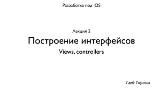 Разработка под iOS




           Лекция 2

Построение интерфейсов
      Views, controllers



                            Глеб Тарасов
 