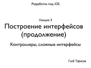 Разработка под iOS



              Лекция 3

Построение интерфейсов
    (продолжение)
 Контроллеры, сложные интерфейсы


                               Глеб Тарасов
 