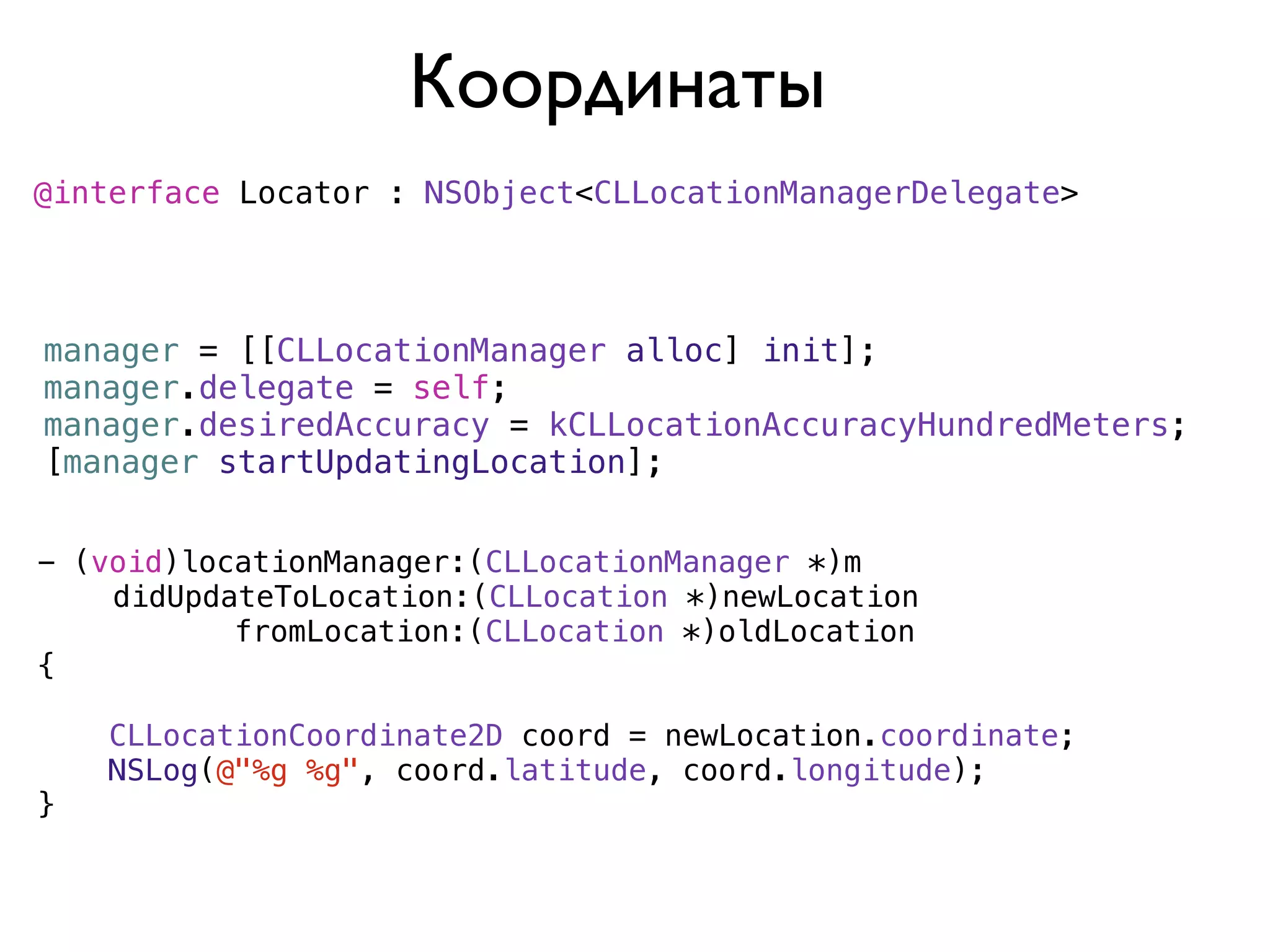 Координаты
@interface Locator : NSObject<CLLocationManagerDelegate>




manager = [[CLLocationManager alloc] init];
manager.delegate = self;
manager.desiredAccuracy = kCLLocationAccuracyHundredMeters;
[manager startUpdatingLocation];


- (void)locationManager:(CLLocationManager *)m
)   didUpdateToLocation:(CLLocation *)newLocation
           fromLocation:(CLLocation *)oldLocation
{

    CLLocationCoordinate2D coord = newLocation.coordinate;
    NSLog(@"%g %g", coord.latitude, coord.longitude);
}
 