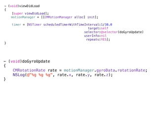 - (void)viewDidLoad
{
    [super viewDidLoad];
)   motionManager = [[CMMotionManager alloc] init];

    timer = [NSTimer scheduledTimerWithTimeInterval:1/30.0
                                             target:self
                                           selector:@selector(doGyroUpdate)
                                           userInfo:nil
                                            repeats:YES];
}




- (void)doGyroUpdate
{
    CMRotationRate rate = motionManager.gyroData.rotationRate;
)   NSLog(@"%g %g %g", rate.x, rate.y, rate.z);
}
 