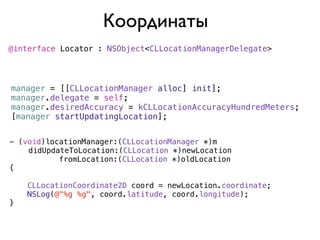 Координаты
@interface Locator : NSObject<CLLocationManagerDelegate>




manager = [[CLLocationManager alloc] init];
manager.delegate = self;
manager.desiredAccuracy = kCLLocationAccuracyHundredMeters;
[manager startUpdatingLocation];


- (void)locationManager:(CLLocationManager *)m
)   didUpdateToLocation:(CLLocation *)newLocation
           fromLocation:(CLLocation *)oldLocation
{

    CLLocationCoordinate2D coord = newLocation.coordinate;
    NSLog(@"%g %g", coord.latitude, coord.longitude);
}
 