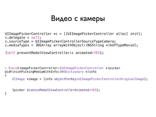 Видео с камеры
UIImagePickerController *c = [[UIImagePickerController alloc] init];
c.delegate = self;
c.sourceType = UIImagePickerControllerSourceTypeCamera;
c.mediaTypes = [NSArray arrayWithObject:(NSString *)kUTTypeMovie];

[self presentModalViewController:c animated:YES];



- (void)imagePickerController:(UIImagePickerController *)picker
didFinishPickingMediaWithInfo:(NSDictionary *)info
{
    UIImage *image = [info objectForKey:UIImagePickerControllerOriginalImage];


    [picker dismissModalViewControllerAnimated:YES];
}
 