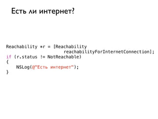 Есть ли интернет?



Reachability *r = [Reachability
                      reachabilityForInternetConnection];
if (r.status != NotReachable)
{
    NSLog(@"Есть интернет");
}
 