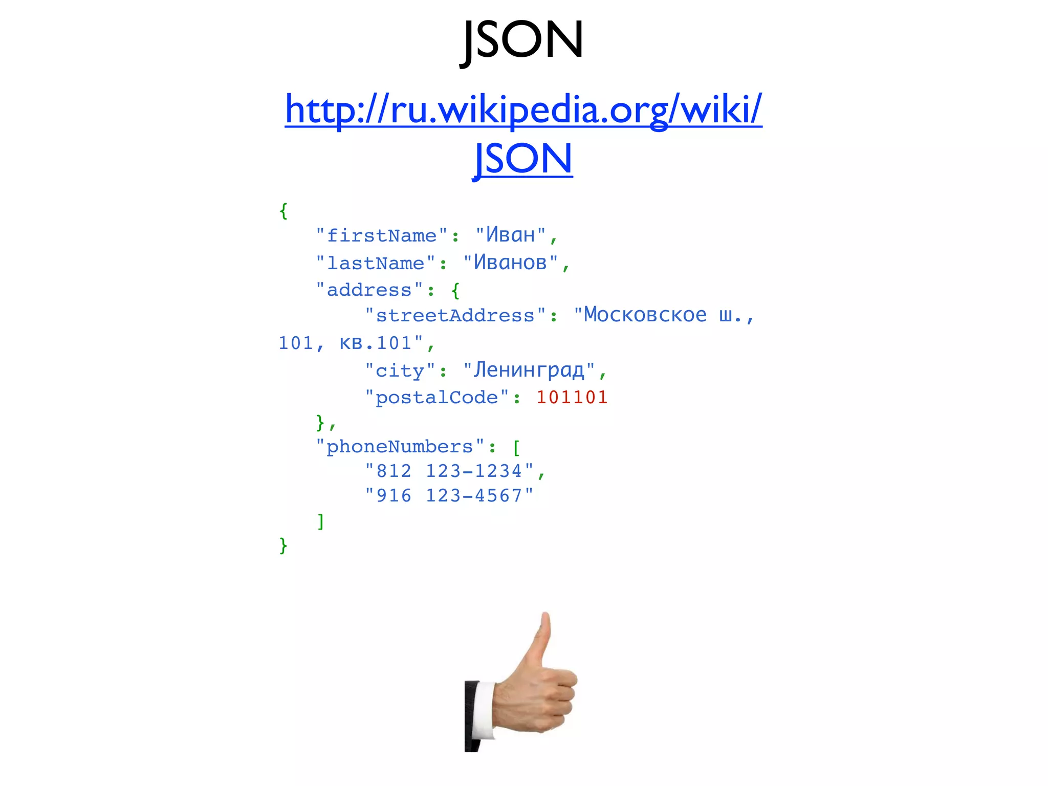JSON
http://ru.wikipedia.org/wiki/
            JSON
{
   "firstName": "Иван",
   "lastName": "Иванов",
   "address": {
       "streetAddress": "Московское ш.,
101, кв.101",
       "city": "Ленинград",
       "postalCode": 101101
   },
   "phoneNumbers": [
       "812 123-1234",
       "916 123-4567"
   ]
}
 