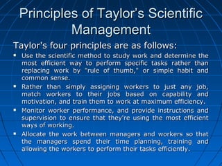 PPrriinncciipplleess ooff TTaayylloorr’’ss SScciieennttiiffiicc 
MMaannaaggeemmeenntt 
TTaayylloorr''ss ffoouurr pprriinncciipplleess aarree aass ffoolllloowwss:: 
 UUssee tthhee sscciieennttiiffiicc mmeetthhoodd ttoo ssttuuddyy wwoorrkk aanndd ddeetteerrmmiinnee tthhee 
mmoosstt eeffffiicciieenntt wwaayy ttoo ppeerrffoorrmm ssppeecciiffiicc ttaasskkss rraatthheerr tthhaann 
rreeppllaacciinngg wwoorrkk bbyy ""rruullee ooff tthhuummbb,,"" oorr ssiimmppllee hhaabbiitt aanndd 
ccoommmmoonn sseennssee.. 
 RRaatthheerr tthhaann ssiimmppllyy aassssiiggnniinngg wwoorrkkeerrss ttoo jjuusstt aannyy jjoobb,, 
mmaattcchh wwoorrkkeerrss ttoo tthheeiirr jjoobbss bbaasseedd oonn ccaappaabbiilliittyy aanndd 
mmoottiivvaattiioonn,, aanndd ttrraaiinn tthheemm ttoo wwoorrkk aatt mmaaxxiimmuumm eeffffiicciieennccyy.. 
 MMoonniittoorr wwoorrkkeerr ppeerrffoorrmmaannccee,, aanndd pprroovviiddee iinnssttrruuccttiioonnss aanndd 
ssuuppeerrvviissiioonn ttoo eennssuurree tthhaatt tthheeyy''rree uussiinngg tthhee mmoosstt eeffffiicciieenntt 
wwaayyss ooff wwoorrkkiinngg.. 
 AAllllooccaattee tthhee wwoorrkk bbeettwweeeenn mmaannaaggeerrss aanndd wwoorrkkeerrss ssoo tthhaatt 
tthhee mmaannaaggeerrss ssppeenndd tthheeiirr ttiimmee ppllaannnniinngg,, ttrraaiinniinngg aanndd 
aalllloowwiinngg tthhee wwoorrkkeerrss ttoo ppeerrffoorrmm tthheeiirr ttaasskkss eeffffiicciieennttllyy.. 
 