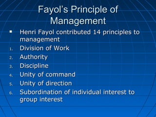FFaayyooll’’ss PPrriinncciippllee ooff 
MMaannaaggeemmeenntt 
 HHeennrrii FFaayyooll ccoonnttrriibbuutteedd 1144 pprriinncciipplleess ttoo 
mmaannaaggeemmeenntt 
11.. DDiivviissiioonn ooff WWoorrkk 
22.. AAuutthhoorriittyy 
33.. DDiisscciipplliinnee 
44.. UUnniittyy ooff ccoommmmaanndd 
55.. UUnniittyy ooff ddiirreeccttiioonn 
66.. SSuubboorrddiinnaattiioonn ooff iinnddiivviidduuaall iinntteerreesstt ttoo 
ggrroouupp iinntteerreesstt 
 