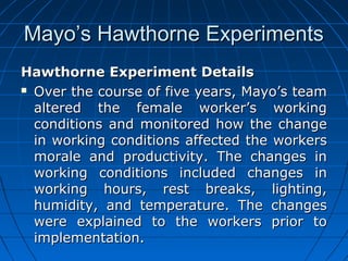 MMaayyoo’’ss HHaawwtthhoorrnnee EExxppeerriimmeennttss 
HHaawwtthhoorrnnee EExxppeerriimmeenntt DDeettaaiillss 
 OOvveerr tthhee ccoouurrssee ooff ffiivvee yyeeaarrss,, MMaayyoo’’ss tteeaamm 
aalltteerreedd tthhee ffeemmaallee wwoorrkkeerr’’ss wwoorrkkiinngg 
ccoonnddiittiioonnss aanndd mmoonniittoorreedd hhooww tthhee cchhaannggee 
iinn wwoorrkkiinngg ccoonnddiittiioonnss aaffffeecctteedd tthhee wwoorrkkeerrss 
mmoorraallee aanndd pprroodduuccttiivviittyy.. TThhee cchhaannggeess iinn 
wwoorrkkiinngg ccoonnddiittiioonnss iinncclluuddeedd cchhaannggeess iinn 
wwoorrkkiinngg hhoouurrss,, rreesstt bbrreeaakkss,, lliigghhttiinngg,, 
hhuummiiddiittyy,, aanndd tteemmppeerraattuurree.. TThhee cchhaannggeess 
wweerree eexxppllaaiinneedd ttoo tthhee wwoorrkkeerrss pprriioorr ttoo 
iimmpplleemmeennttaattiioonn.. 
 