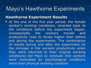 MMaayyoo’’ss HHaawwtthhoorrnnee EExxppeerriimmeennttss 
HHaawwtthhoorrnnee EExxppeerriimmeenntt RReessuullttss 
 AAtt tthhee eenndd ooff tthhee ffiivvee yyeeaarr ppeerriioodd,, tthhee ffeemmaallee 
wwoorrkkeerr’’ss wwoorrkkiinngg ccoonnddiittiioonnss,, rreevveerrtteedd bbaacckk ttoo 
tthhee ccoonnddiittiioonnss bbeeffoorree tthhee eexxppeerriimmeenntt bbeeggaann.. 
UUnneexxppeecctteeddllyy tthhee wwoorrkkeerrss mmoorraallee aanndd 
pprroodduuccttiivviittyy rroossee ttoo lleevveellss hhiigghheerr tthhaann bbeeffoorree 
aanndd dduurriinngg tthhee eexxppeerriimmeennttss.. TThhee ccoommbbiinnaattiioonn 
ooff rreessuullttss dduurriinngg aanndd aafftteerr tthhee eexxppeerriimmeenntt ((iiee 
tthhee iinnccrreeaassee iinn tthhee wwoorrkkeerrss pprroodduuccttiivviittyy wwhheenn 
tthheeyy wweerree rreettuurrnneedd ttoo tthheeiirr oorriiggiinnaall wwoorrkkiinngg 
ccoonnddiittiioonnss)) lleedd MMaayyoo ttoo ccoonncclluuddee tthhaatt wwoorrkkeerrss 
wweerree mmoottiivvaatteedd bbyy ppssyycchhoollooggiiccaall ccoonnddiittiioonnss 
mmoorree tthhaann pphhyyssiiccaall wwoorrkkiinngg ccoonnddiittiioonn.. 
 