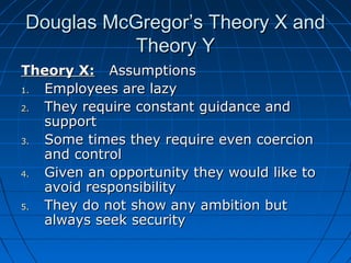 Douglas McGregor’s TThheeoorryy XX aanndd 
TThheeoorryy YY 
TThheeoorryy XX:: AAssssuummppttiioonnss 
11.. EEmmppllooyyeeeess aarree llaazzyy 
22.. TThheeyy rreeqquuiirree ccoonnssttaanntt gguuiiddaannccee aanndd 
ssuuppppoorrtt 
33.. SSoommee ttiimmeess tthheeyy rreeqquuiirree eevveenn ccooeerrcciioonn 
aanndd ccoonnttrrooll 
44.. GGiivveenn aann ooppppoorrttuunniittyy tthheeyy wwoouulldd lliikkee ttoo 
aavvooiidd rreessppoonnssiibbiilliittyy 
55.. TThheeyy ddoo nnoott sshhooww aannyy aammbbiittiioonn bbuutt 
aallwwaayyss sseeeekk sseeccuurriittyy 
 