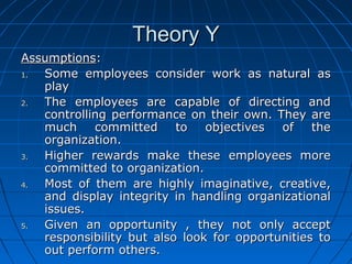 TThheeoorryy YY 
AAssssuummppttiioonnss:: 
11.. SSoommee eemmppllooyyeeeess ccoonnssiiddeerr wwoorrkk aass nnaattuurraall aass 
ppllaayy 
22.. TThhee eemmppllooyyeeeess aarree ccaappaabbllee ooff ddiirreeccttiinngg aanndd 
ccoonnttrroolllliinngg ppeerrffoorrmmaannccee oonn tthheeiirr oowwnn.. TThheeyy aarree 
mmuucchh ccoommmmiitttteedd ttoo oobbjjeeccttiivveess ooff tthhee 
oorrggaanniizzaattiioonn.. 
33.. HHiigghheerr rreewwaarrddss mmaakkee tthheessee eemmppllooyyeeeess mmoorree 
ccoommmmiitttteedd ttoo oorrggaanniizzaattiioonn.. 
44.. MMoosstt ooff tthheemm aarree hhiigghhllyy iimmaaggiinnaattiivvee,, ccrreeaattiivvee,, 
aanndd ddiissppllaayy iinntteeggrriittyy iinn hhaannddlliinngg oorrggaanniizzaattiioonnaall 
iissssuueess.. 
55.. GGiivveenn aann ooppppoorrttuunniittyy ,, tthheeyy nnoott oonnllyy aacccceepptt 
rreessppoonnssiibbiilliittyy bbuutt aallssoo llooookk ffoorr ooppppoorrttuunniittiieess ttoo 
oouutt ppeerrffoorrmm ootthheerrss.. 
 