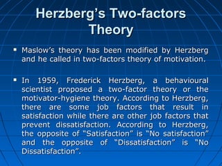 HHeerrzzbbeerrgg’’ss TTwwoo--ffaaccttoorrss 
TThheeoorryy 
 MMaassllooww’’ss tthheeoorryy hhaass bbeeeenn mmooddiiffiieedd bbyy HHeerrzzbbeerrgg 
aanndd hhee ccaalllleedd iinn ttwwoo--ffaaccttoorrss tthheeoorryy ooff mmoottiivvaattiioonn.. 
 IInn 11995599,, FFrreeddeerriicckk HHeerrzzbbeerrgg,, aa bbeehhaavviioouurraall 
sscciieennttiisstt pprrooppoosseedd aa ttwwoo--ffaaccttoorr tthheeoorryy oorr tthhee 
mmoottiivvaattoorr--hhyyggiieennee tthheeoorryy.. AAccccoorrddiinngg ttoo HHeerrzzbbeerrgg,, 
tthheerree aarree ssoommee jjoobb ffaaccttoorrss tthhaatt rreessuulltt iinn 
ssaattiissffaaccttiioonn wwhhiillee tthheerree aarree ootthheerr jjoobb ffaaccttoorrss tthhaatt 
pprreevveenntt ddiissssaattiissffaaccttiioonn.. AAccccoorrddiinngg ttoo HHeerrzzbbeerrgg,, 
tthhee ooppppoossiittee ooff ““SSaattiissffaaccttiioonn”” iiss ““NNoo ssaattiissffaaccttiioonn”” 
aanndd tthhee ooppppoossiittee ooff ““DDiissssaattiissffaaccttiioonn”” iiss ““NNoo 
DDiissssaattiissffaaccttiioonn””.. 
 