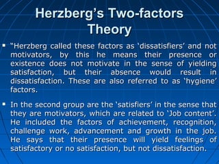HHeerrzzbbeerrgg’’ss TTwwoo--ffaaccttoorrss 
TThheeoorryy 
 ““HHeerrzzbbeerrgg ccaalllleedd tthheessee ffaaccttoorrss aass ‘‘ddiissssaattiissffiieerrss’’ aanndd nnoott 
mmoottiivvaattoorrss,, bbyy tthhiiss hhee mmeeaannss tthheeiirr pprreesseennccee oorr 
eexxiisstteennccee ddooeess nnoott mmoottiivvaattee iinn tthhee sseennssee ooff yyiieellddiinngg 
ssaattiissffaaccttiioonn,, bbuutt tthheeiirr aabbsseennccee wwoouulldd rreessuulltt iinn 
ddiissssaattiissffaaccttiioonn.. TThheessee aarree aallssoo rreeffeerrrreedd ttoo aass ‘‘hhyyggiieennee’’ 
ffaaccttoorrss.. 
 IInn tthhee sseeccoonndd ggrroouupp aarree tthhee ‘‘ssaattiissffiieerrss’’ iinn tthhee sseennssee tthhaatt 
tthheeyy aarree mmoottiivvaattoorrss,, wwhhiicchh aarree rreellaatteedd ttoo ‘‘JJoobb ccoonntteenntt’’.. 
HHee iinncclluuddeedd tthhee ffaaccttoorrss ooff aacchhiieevveemmeenntt,, rreeccooggnniittiioonn,, 
cchhaalllleennggee wwoorrkk,, aaddvvaanncceemmeenntt aanndd ggrroowwtthh iinn tthhee jjoobb.. 
HHee ssaayyss tthhaatt tthheeiirr pprreesseennccee wwiillll yyiieelldd ffeeeelliinnggss ooff 
ssaattiissffaaccttoorryy oorr nnoo ssaattiissffaaccttiioonn,, bbuutt nnoott ddiissssaattiissffaaccttiioonn.. 
 