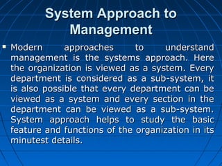 SSyysstteemm AApppprrooaacchh ttoo 
MMaannaaggeemmeenntt 
 MMooddeerrnn aapppprrooaacchheess ttoo uunnddeerrssttaanndd 
mmaannaaggeemmeenntt iiss tthhee ssyysstteemmss aapppprrooaacchh.. HHeerree 
tthhee oorrggaanniizzaattiioonn iiss vviieewweedd aass aa ssyysstteemm.. EEvveerryy 
ddeeppaarrttmmeenntt iiss ccoonnssiiddeerreedd aass aa ssuubb--ssyysstteemm,, iitt 
iiss aallssoo ppoossssiibbllee tthhaatt eevveerryy ddeeppaarrttmmeenntt ccaann bbee 
vviieewweedd aass aa ssyysstteemm aanndd eevveerryy sseeccttiioonn iinn tthhee 
ddeeppaarrttmmeenntt ccaann bbee vviieewweedd aass aa ssuubb--ssyysstteemm.. 
SSyysstteemm aapppprrooaacchh hheellppss ttoo ssttuuddyy tthhee bbaassiicc 
ffeeaattuurree aanndd ffuunnccttiioonnss ooff tthhee oorrggaanniizzaattiioonn iinn iittss 
mmiinnuutteesstt ddeettaaiillss.. 
 