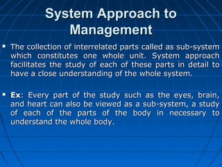 SSyysstteemm AApppprrooaacchh ttoo 
MMaannaaggeemmeenntt 
 TThhee ccoolllleeccttiioonn ooff iinntteerrrreellaatteedd ppaarrttss ccaalllleedd aass ssuubb--ssyysstteemm 
wwhhiicchh ccoonnssttiittuutteess oonnee wwhhoollee uunniitt.. SSyysstteemm aapppprrooaacchh 
ffaacciilliittaatteess tthhee ssttuuddyy ooff eeaacchh ooff tthheessee ppaarrttss iinn ddeettaaiill ttoo 
hhaavvee aa cclloossee uunnddeerrssttaannddiinngg ooff tthhee wwhhoollee ssyysstteemm.. 
 EExx:: EEvveerryy ppaarrtt ooff tthhee ssttuuddyy ssuucchh aass tthhee eeyyeess,, bbrraaiinn,, 
aanndd hheeaarrtt ccaann aallssoo bbee vviieewweedd aass aa ssuubb--ssyysstteemm,, aa ssttuuddyy 
ooff eeaacchh ooff tthhee ppaarrttss ooff tthhee bbooddyy iinn nneecceessssaarryy ttoo 
uunnddeerrssttaanndd tthhee wwhhoollee bbooddyy.. 
 
