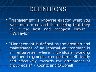 DDEEFFIINNIITTIIOONNSS 
 ““MMaannaaggeemmeenntt iiss kknnoowwiinngg eexxaaccttllyy wwhhaatt yyoouu 
wwaanntt mmeenn ttoo ddoo aanndd tthheenn sseeeeiinngg tthhaatt tthheeyy 
ddoo iitt tthhee bbeesstt aanndd cchheeaappeesstt wwaayyss”” -- 
FF..WW..TTaayylloorr 
 ““MMaannaaggeemmeenntt iiss ddeeffiinneedd aass tthhee ccrreeaattiioonn aanndd 
mmaaiinntteennaannccee ooff aann iinntteerrnnaall eennvviirroonnmmeenntt iinn 
aann eenntteerrpprriissee wwhheerree iinnddiivviidduuaallss wwoorrkkiinngg 
ttooggeetthheerr iinn ggrroouuppss,, ccaann ppeerrffoorrmm eeffffiicciieennttllyy 
aanndd eeffffeeccttiivveellyy ttoowwaarrddss tthhee aattttaaiinnmmeenntt ooff 
ggrroouupp ggooaallss”” -- KKoooonnttzz aanndd OO’’DDoonneellll 
 