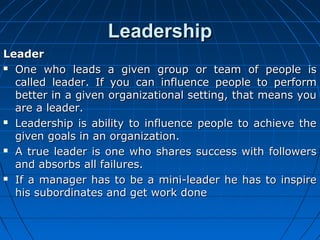LLeeaaddeerrsshhiipp 
LLeeaaddeerr 
 OOnnee wwhhoo lleeaaddss aa ggiivveenn ggrroouupp oorr tteeaamm ooff ppeeooppllee iiss 
ccaalllleedd lleeaaddeerr.. IIff yyoouu ccaann iinnfflluueennccee ppeeooppllee ttoo ppeerrffoorrmm 
bbeetttteerr iinn aa ggiivveenn oorrggaanniizzaattiioonnaall sseettttiinngg,, tthhaatt mmeeaannss yyoouu 
aarree aa lleeaaddeerr.. 
 LLeeaaddeerrsshhiipp iiss aabbiilliittyy ttoo iinnfflluueennccee ppeeooppllee ttoo aacchhiieevvee tthhee 
ggiivveenn ggooaallss iinn aann oorrggaanniizzaattiioonn.. 
 AA ttrruuee lleeaaddeerr iiss oonnee wwhhoo sshhaarreess ssuucccceessss wwiitthh ffoolllloowweerrss 
aanndd aabbssoorrbbss aallll ffaaiilluurreess.. 
 IIff aa mmaannaaggeerr hhaass ttoo bbee aa mmiinnii--lleeaaddeerr hhee hhaass ttoo iinnssppiirree 
hhiiss ssuubboorrddiinnaatteess aanndd ggeett wwoorrkk ddoonnee 
 
