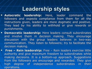 LLeeaaddeerrsshhiipp ssttyylleess 
 AAuuttooccrraattiicc lleeaaddeerrsshhiipp:: HHeerree,, lleeaaddeerr ccoommmmaanndd tthhee 
ffoolllloowweerrss aanndd eexxppeeccttss ccoommpplliiaannccee ffrroomm tthheemm ffoorr aallll tthhee 
iinnssttrruuccttiioonnss ggiivveenn,, lleeaaddeerrss aarree mmoorree ddooggmmaattiicc aanndd ppoossiittiivvee.. 
TThheeyy lleeaadd bbyy hhiiss aabbiilliittyy ttoo wwiitthhhhoolldd oorr ggiivvee rreewwaarrddss oorr 
ppuunniisshhmmeennttss.. 
 DDeemmooccrraattiicc lleeaaddeerrsshhiipp:: HHeerree lleeaaddeerrss ccoonnssuulltt ssuubboorrddiinnaatteess 
aanndd iinnvvoollvvee tthheemm iinn ddeecciissiioonn mmaakkiinngg.. TThheeyy eennccoouurraaggee 
ddiissccuussssiioonn wwiitthh tthhee ggrroouupp lleeaaddeerrss bbeelliieevveess iinn ttwwoo--wwaayy 
ccoommmmuunniiccaattiioonn.. TThheeyy lliisstteenn ttoo ffoolllloowweerrss;; ttrryy ttoo ffaacciilliittaattee tthhee 
ddeecciissiioonn mmaakkiinngg.. 
 FFrreeee –– RReeiinn lleeaaddeerrsshhiipp:: FFrreeee –– RReeiinn lleeaaddeerrss eexxeerrcciissee lliittttllee 
aauutthhoorriittyy aanndd ggiivvee mmaaxxiimmuumm ffrreeeeddoomm ttoo ssuubboorrddiinnaatteess wwhhiillee 
mmaakkiinngg ddeecciissiioonnss.. IItt iiss aa bboottttoomm--uupp aapppprrooaacchh.. SSuuggggeessttiioonnss 
ffrroomm tthhee ffoolllloowweerrss aarree eennccoouurraaggee aanndd rreewwaarrddeedd.. TThheeyy ggiivvee 
hhiigghh ddeeggrreeee ooff iinnddeeppeennddeennccee ssuubboorrddiinnaatteess iinn tthheeiirr 
ooppeerraattiioonnss.. 
 