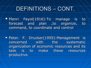 DDEEFFIINNIITTIIOONNSS –– CCOONNTT.. 
 HHeennrrii FFaayyooll((11991166))::TToo mmaannaaggee iiss ttoo 
ffoorreeccaasstt aanndd ppllaann ,,ttoo oorrggaanniizzee,, ttoo 
ccoommmmaanndd,, ttoo ccoooorrddiinnaattee aanndd ccoonnttrrooll 
 PPeetteerr.. FF.. DDrruucckkeerr((11995555))::MMaannaaggeemmeenntt iiss 
ccoonncceerrnneedd wwiitthh tthhee ssyysstteemmaattiicc 
oorrggaanniizzaattiioonn ooff eeccoonnoommiicc rreessoouurrcceess aanndd iittss 
ttaasskk iiss ttoo mmaakkee tthheessee rreessoouurrcceess 
pprroodduuccttiivvee.. 
 