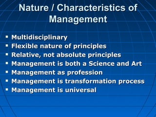 NNaattuurree // CChhaarraacctteerriissttiiccss ooff 
MMaannaaggeemmeenntt 
 MMuullttiiddiisscciipplliinnaarryy 
 FFlleexxiibbllee nnaattuurree ooff pprriinncciipplleess 
 RReellaattiivvee,, nnoott aabbssoolluuttee pprriinncciipplleess 
 MMaannaaggeemmeenntt iiss bbootthh aa SScciieennccee aanndd AArrtt 
 MMaannaaggeemmeenntt aass pprrooffeessssiioonn 
 MMaannaaggeemmeenntt iiss ttrraannssffoorrmmaattiioonn pprroocceessss 
 MMaannaaggeemmeenntt iiss uunniivveerrssaall 
 
