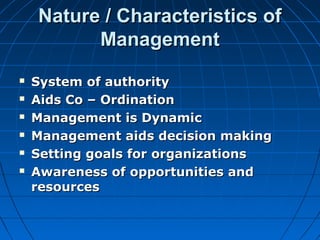 NNaattuurree // CChhaarraacctteerriissttiiccss ooff 
MMaannaaggeemmeenntt 
 SSyysstteemm ooff aauutthhoorriittyy 
 AAiiddss CCoo –– OOrrddiinnaattiioonn 
 MMaannaaggeemmeenntt iiss DDyynnaammiicc 
 MMaannaaggeemmeenntt aaiiddss ddeecciissiioonn mmaakkiinngg 
 SSeettttiinngg ggooaallss ffoorr oorrggaanniizzaattiioonnss 
 AAwwaarreenneessss ooff ooppppoorrttuunniittiieess aanndd 
rreessoouurrcceess 
 