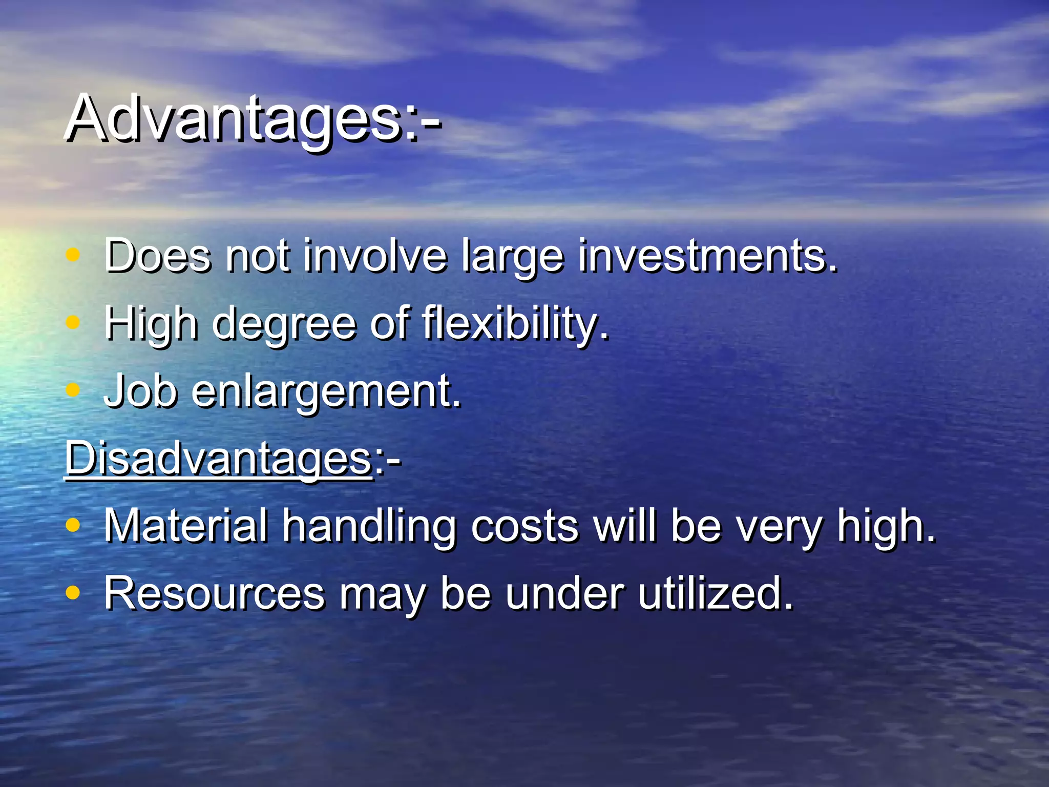 AAddvvaannttaaggeess::-- 
• DDooeess nnoott iinnvvoollvvee llaarrggee iinnvveessttmmeennttss.. 
• HHiigghh ddeeggrreeee ooff fflleexxiibbiilliittyy.. 
• JJoobb eennllaarrggeemmeenntt.. 
DDiissaaddvvaannttaaggeess::-- 
• MMaatteerriiaall hhaannddlliinngg ccoossttss wwiillll bbee vveerryy hhiigghh.. 
• RReessoouurrcceess mmaayy bbee uunnddeerr uuttiilliizzeedd.. 
 