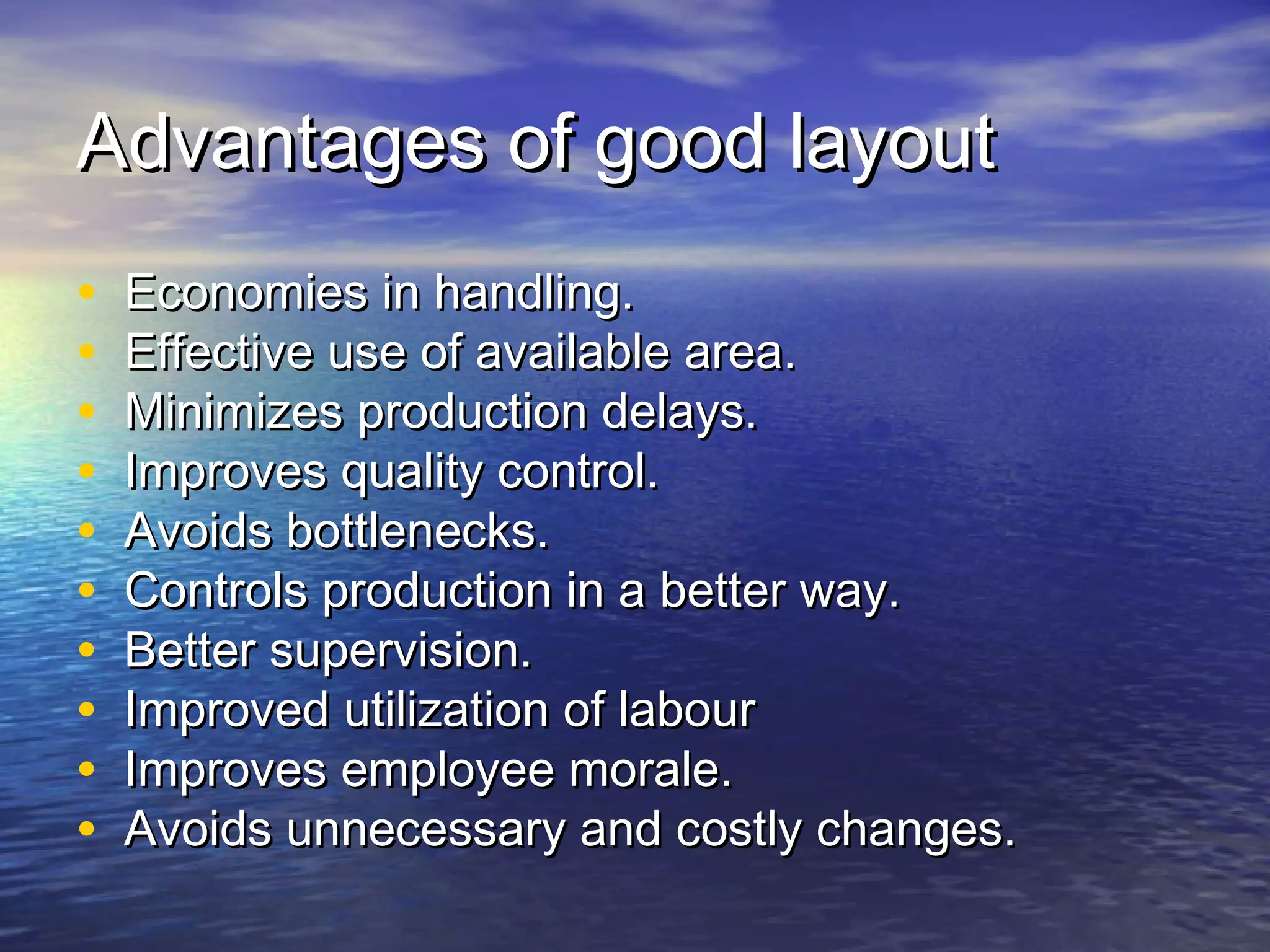 AAddvvaannttaaggeess ooff ggoooodd llaayyoouutt 
• EEccoonnoommiieess iinn hhaannddlliinngg.. 
• EEffffeeccttiivvee uussee ooff aavvaaiillaabbllee aarreeaa.. 
• MMiinniimmiizzeess pprroodduuccttiioonn ddeellaayyss.. 
• IImmpprroovveess qquuaalliittyy ccoonnttrrooll.. 
• AAvvooiiddss bboottttlleenneecckkss.. 
• CCoonnttrroollss pprroodduuccttiioonn iinn aa bbeetttteerr wwaayy.. 
• BBeetttteerr ssuuppeerrvviissiioonn.. 
• IImmpprroovveedd uuttiilliizzaattiioonn ooff llaabboouurr 
• IImmpprroovveess eemmppllooyyeeee mmoorraallee.. 
• AAvvooiiddss uunnnneecceessssaarryy aanndd ccoossttllyy cchhaannggeess.. 
 