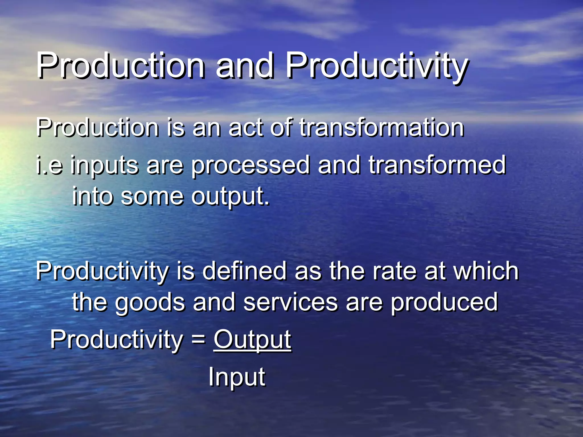 PPrroodduuccttiioonn aanndd PPrroodduuccttiivviittyy 
PPrroodduuccttiioonn iiss aann aacctt ooff ttrraannssffoorrmmaattiioonn 
ii..ee iinnppuuttss aarree pprroocceesssseedd aanndd ttrraannssffoorrmmeedd 
iinnttoo ssoommee oouuttppuutt.. 
PPrroodduuccttiivviittyy iiss ddeeffiinneedd aass tthhee rraattee aatt wwhhiicchh 
tthhee ggooooddss aanndd sseerrvviicceess aarree pprroodduucceedd 
PPrroodduuccttiivviittyy == OOuuttppuutt 
IInnppuutt 
 