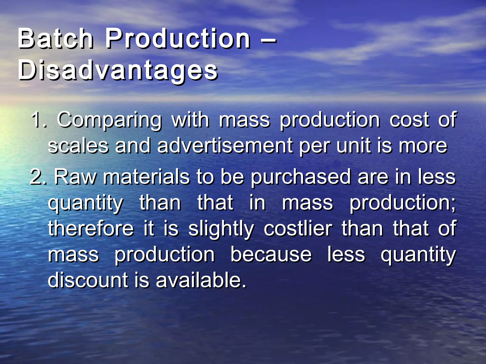 BBaattcchh PPrroodduuccttiioonn –– 
DDiissaaddvvaannttaaggeess 
11.. CCoommppaarriinngg wwiitthh mmaassss pprroodduuccttiioonn ccoosstt ooff 
ssccaalleess aanndd aaddvveerrttiisseemmeenntt ppeerr uunniitt iiss mmoorree 
22.. RRaaww mmaatteerriiaallss ttoo bbee ppuurrcchhaasseedd aarree iinn lleessss 
qquuaannttiittyy tthhaann tthhaatt iinn mmaassss pprroodduuccttiioonn;; 
tthheerreeffoorree iitt iiss sslliigghhttllyy ccoossttlliieerr tthhaann tthhaatt ooff 
mmaassss pprroodduuccttiioonn bbeeccaauussee lleessss qquuaannttiittyy 
ddiissccoouunntt iiss aavvaaiillaabbllee.. 
 