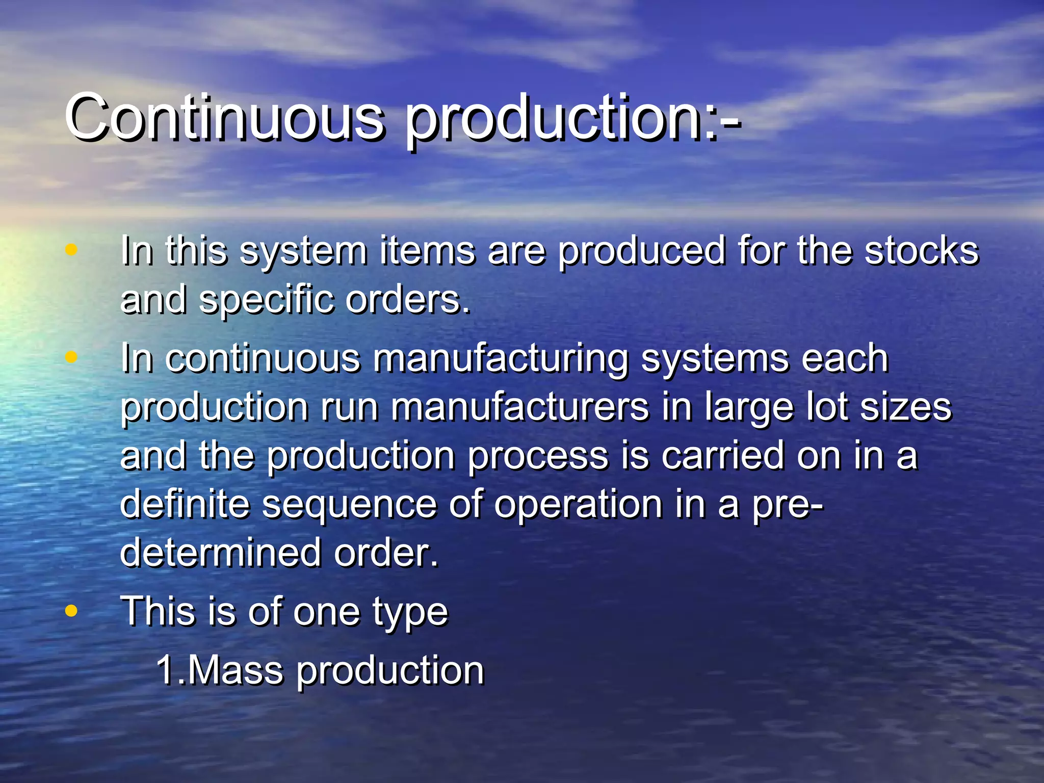 CCoonnttiinnuuoouuss pprroodduuccttiioonn::-- 
• IInn tthhiiss ssyysstteemm iitteemmss aarree pprroodduucceedd ffoorr tthhee ssttoocckkss 
aanndd ssppeecciiffiicc oorrddeerrss.. 
• IInn ccoonnttiinnuuoouuss mmaannuuffaaccttuurriinngg ssyysstteemmss eeaacchh 
pprroodduuccttiioonn rruunn mmaannuuffaaccttuurreerrss iinn llaarrggee lloott ssiizzeess 
aanndd tthhee pprroodduuccttiioonn pprroocceessss iiss ccaarrrriieedd oonn iinn aa 
ddeeffiinniittee sseeqquueennccee ooff ooppeerraattiioonn iinn aa pprree-- 
ddeetteerrmmiinneedd oorrddeerr.. 
• TThhiiss iiss ooff oonnee ttyyppee 
11..MMaassss pprroodduuccttiioonn 
 